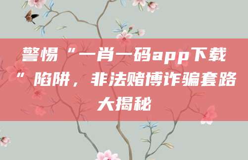 警惕“一肖一码app下载”陷阱，非法赌博诈骗套路大揭秘