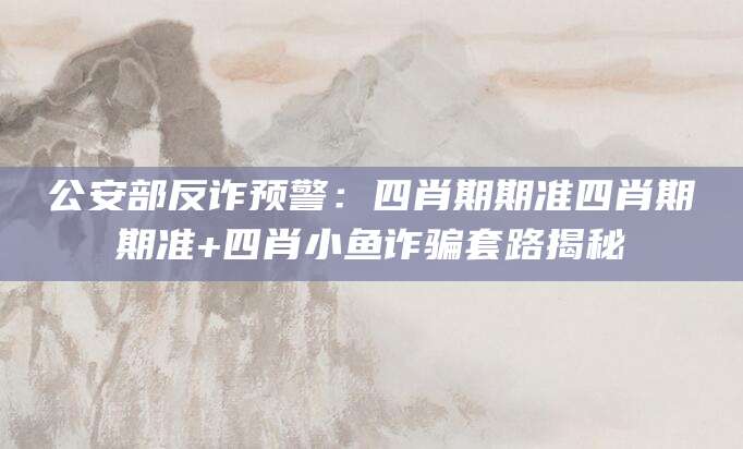 公安部反诈预警：四肖期期准四肖期期准+四肖小鱼诈骗套路揭秘
