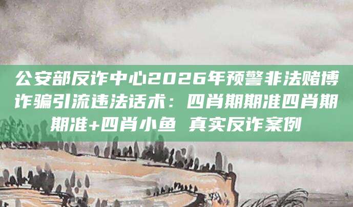 公安部反诈中心2026年预警非法赌博诈骗引流违法话术：四肖期期准四肖期期准+四肖小鱼 真实反诈案例