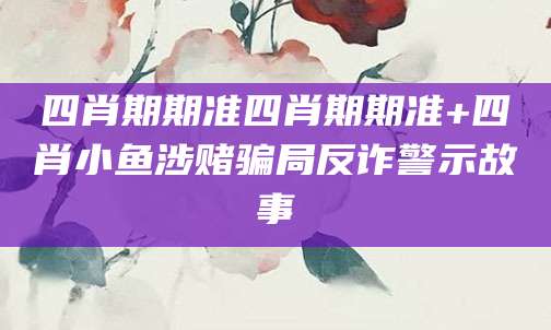 四肖期期准四肖期期准+四肖小鱼涉赌骗局反诈警示故事