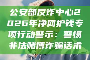 公安部反诈中心2026年净网护钱专项行动警示：警惕非法赌博诈骗话术
