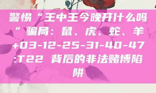 警惕“王中王今晚开什么吗”骗局：鼠、虎、蛇、羊+03-12-25-31-40-47:T22 背后的非法赌博陷阱