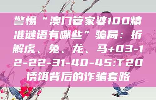 警惕“澳门管家婆100精准谜语有哪些”骗局：拆解虎、兔、龙、马+03-12-22-31-40-45:T20诱饵背后的诈骗套路
