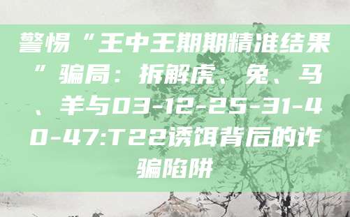 警惕“王中王期期精准结果”骗局：拆解虎、兔、马、羊与03-12-25-31-40-47:T22诱饵背后的诈骗陷阱