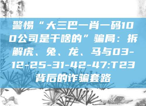 警惕“大三巴一肖一码100公司是干啥的”骗局:拆解虎、兔、龙、马与03-12-25-31-42-47:T23背后的诈骗套路