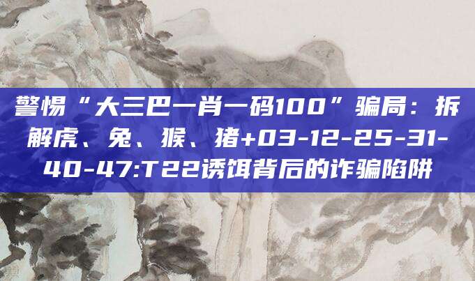 警惕“大三巴一肖一码100”骗局：拆解虎、兔、猴、猪+03-12-25-31-40-47:T22诱饵背后的诈骗陷阱