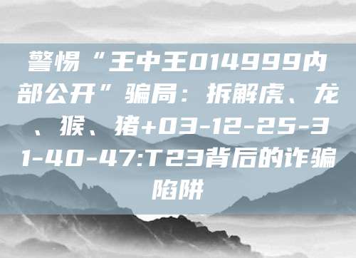 警惕“王中王014999内部公开”骗局：拆解虎、龙、猴、猪+03-12-25-31-40-47:T23背后的诈骗陷阱