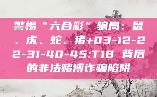 警惕“六合彩”骗局：鼠、虎、蛇、猪+03-12-22-31-40-45:T18 背后的非法赌博诈骗陷阱