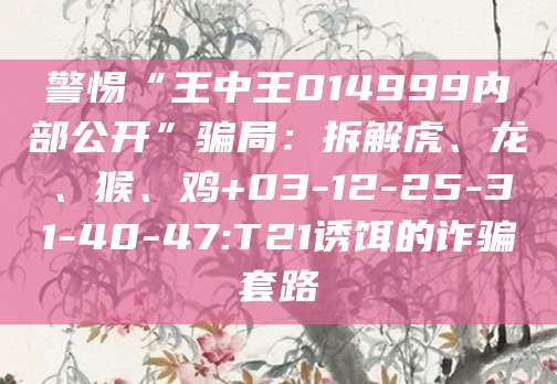 警惕“王中王014999内部公开”骗局：拆解虎、龙、猴、鸡+03-12-25-31-40-47:T21诱饵的诈骗套路