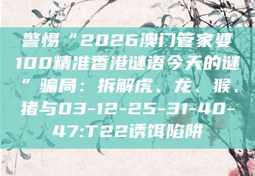 警惕“2026澳门管家婆100精准香港谜语今天的谜”骗局：拆解虎、龙、猴、猪与03-12-25-31-40-47:T22诱饵陷阱