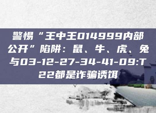 警惕“王中王014999内部公开”陷阱：鼠、牛、虎、兔与03-12-27-34-41-09:T22都是诈骗诱饵