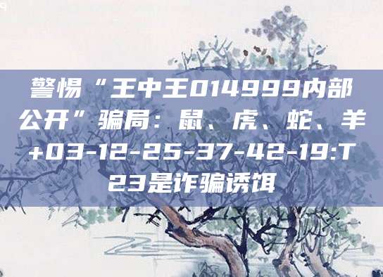 警惕“王中王014999内部公开”骗局：鼠、虎、蛇、羊+03-12-25-37-42-19:T23是诈骗诱饵