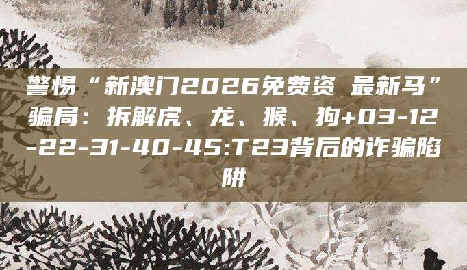 警惕“新澳门2026免费资枓最新马”骗局:拆解虎、龙、猴、狗+03-12-22-31-40-45:T23背后的诈骗陷阱