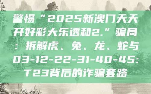 警惕“2025新澳门天天开好彩大乐透和2.”骗局：拆解虎、兔、龙、蛇与03-12-22-31-40-45:T23背后的诈骗套路