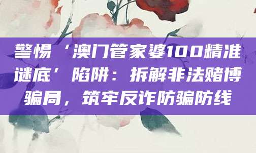 警惕‘澳门管家婆100精准谜底’陷阱：拆解非法赌博骗局，筑牢反诈防骗防线