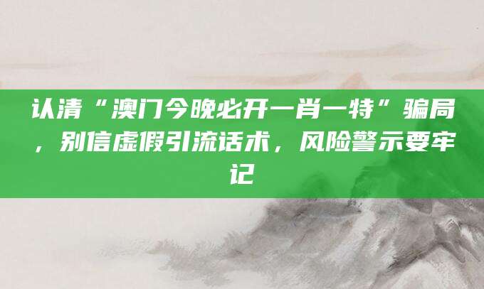 认清“澳门今晚必开一肖一特”骗局，别信虚假引流话术，风险警示要牢记