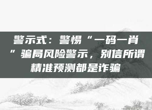 警示式：警惕“一码一肖”骗局风险警示，别信所谓精准预测都是诈骗