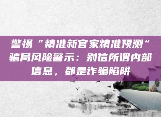 警惕“精准新官家精准预测”骗局风险警示：别信所谓内部信息，都是诈骗陷阱
