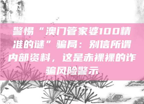 警惕“澳门管家婆100精准的谜”骗局：别信所谓内部资料，这是赤裸裸的诈骗风险警示