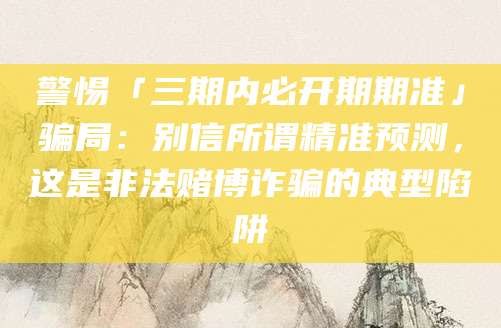 警惕「三期内必开期期准」骗局：别信所谓精准预测，这是非法赌博诈骗的典型陷阱
