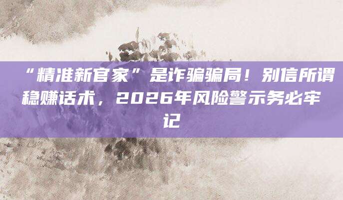 “精准新官家”是诈骗骗局！别信所谓稳赚话术，2026年风险警示务必牢记