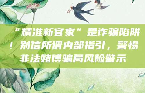 “精准新官家”是诈骗陷阱！别信所谓内部指引，警惕非法赌博骗局风险警示