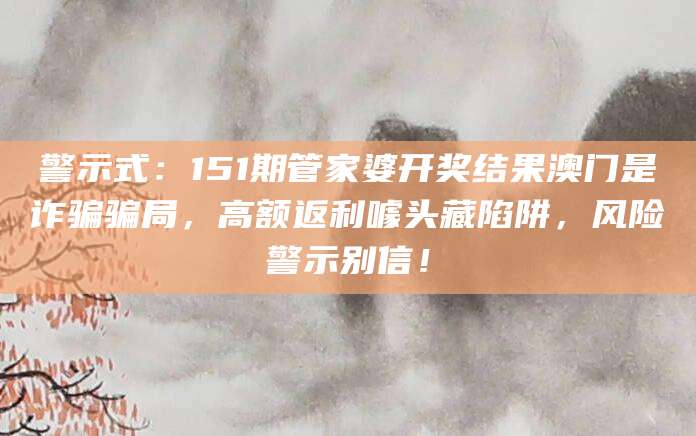 警示式：151期管家婆开奖结果澳门是诈骗骗局，高额返利噱头藏陷阱，风险警示别信！