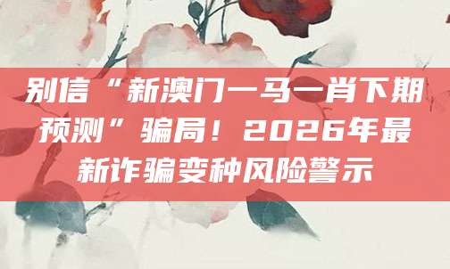 别信“新澳门一马一肖下期预测”骗局！2026年最新诈骗变种风险警示