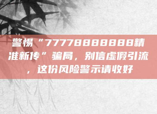 警惕“77778888888精准新传”骗局,别信虚假引流,这份风险警示请收好