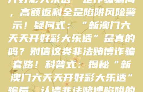 警示式:“新澳门六天天开好彩大乐透”是诈骗骗局,高额返利全是陷阱风险警示!疑问式:“新澳门六天天开好彩大乐透”是真的吗?别信这类非法赌博诈骗套路!科普式:揭秘“新澳门六天天开好彩大乐透”骗局,认清非法赌博陷阱的核心套路