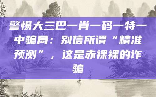 警惕大三巴一肖一码一特一中骗局：别信所谓“精准预测”，这是赤裸裸的诈骗