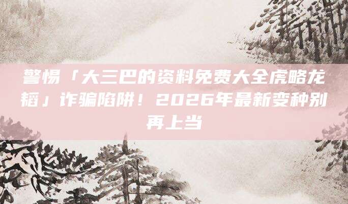 警惕「大三巴的资料免费大全虎略龙韬」诈骗陷阱！2026年最新变种别再上当