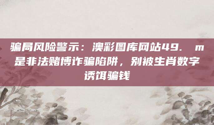 骗局风险警示：澳彩图库网站49.соm是非法赌博诈骗陷阱，别被生肖数字诱饵骗钱