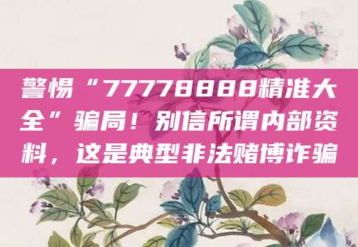 警惕“77778888精准大全”骗局!别信所谓内部资料,这是典型非法赌博诈骗