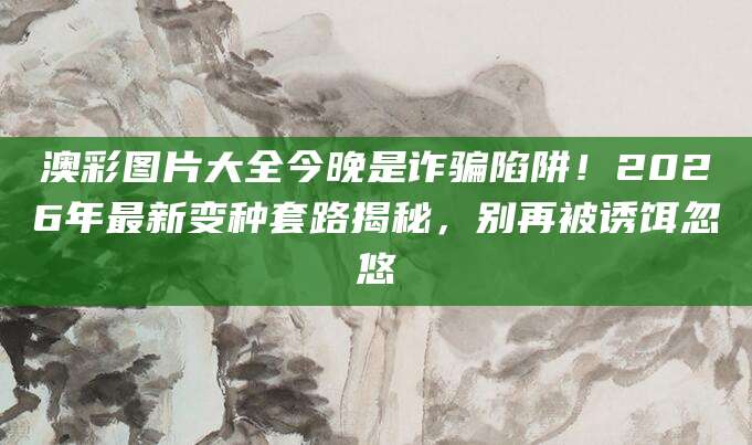 澳彩图片大全今晚是诈骗陷阱！2026年最新变种套路揭秘，别再被诱饵忽悠