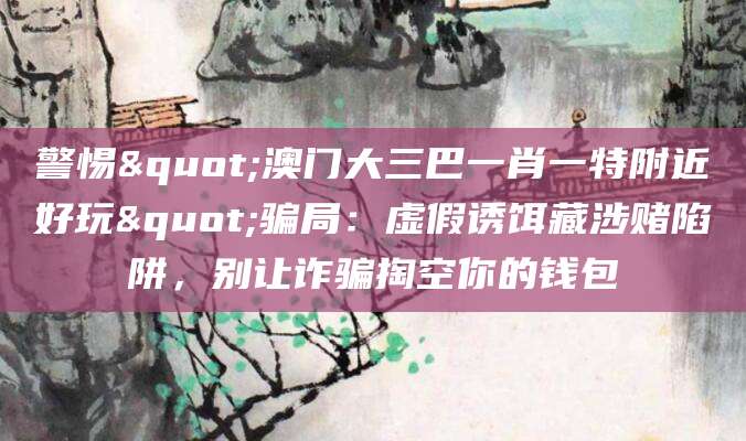 警惕"澳门大三巴一肖一特附近好玩"骗局：虚假诱饵藏涉赌陷阱，别让诈骗掏空你的钱包