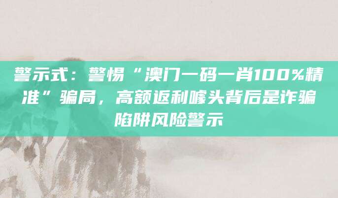 警示式：警惕“澳门一码一肖100%精准”骗局，高额返利噱头背后是诈骗陷阱风险警示