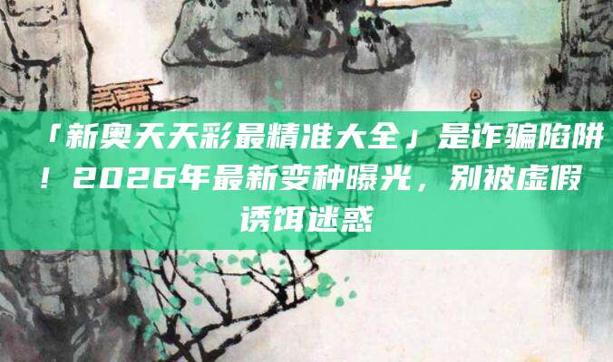 「新奥天天彩最精准大全」是诈骗陷阱！2026年最新变种曝光，别被虚假诱饵迷惑