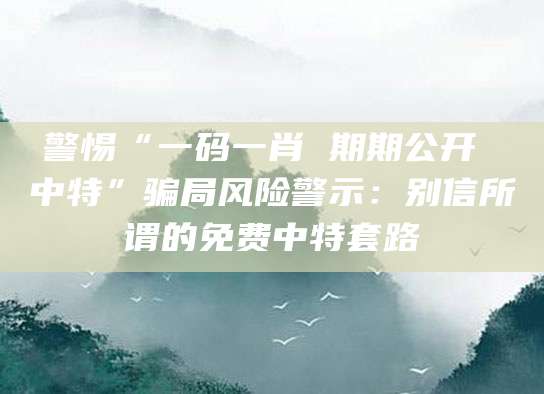 警惕“一码一肖 期期公开 中特”骗局风险警示：别信所谓的免费中特套路