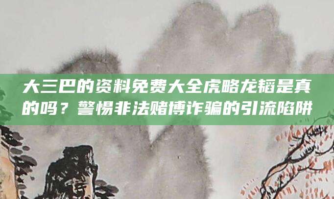 大三巴的资料免费大全虎略龙韬是真的吗？警惕非法赌博诈骗的引流陷阱