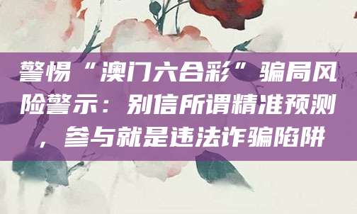警惕“澳门六合彩”骗局风险警示：别信所谓精准预测，参与就是违法诈骗陷阱