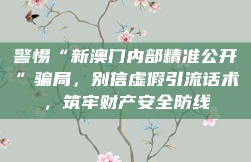 警惕“新澳门内部精准公开”骗局，别信虚假引流话术，筑牢财产安全防线