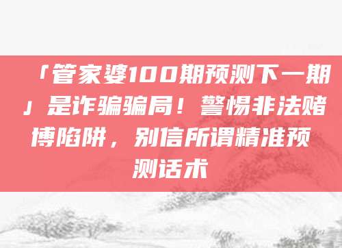 「管家婆100期预测下一期」是诈骗骗局！警惕非法赌博陷阱，别信所谓精准预测话术