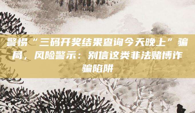警惕“三码开奖结果查询今天晚上”骗局,风险警示:别信这类非法赌博诈骗陷阱