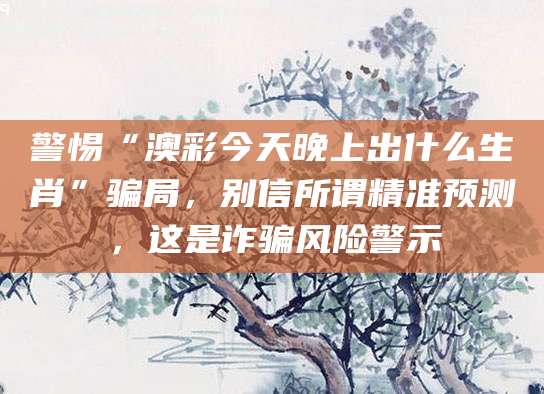 警惕“澳彩今天晚上出什么生肖”骗局，别信所谓精准预测，这是诈骗风险警示