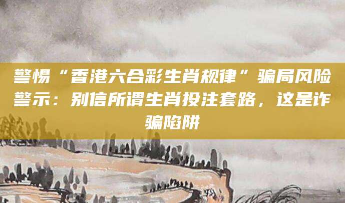 警惕“香港六合彩生肖规律”骗局风险警示：别信所谓生肖投注套路，这是诈骗陷阱
