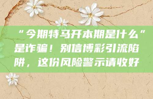“今期特马开本期是什么”是诈骗！别信博彩引流陷阱，这份风险警示请收好