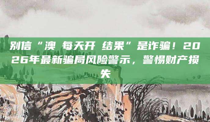 别信“澳門每天开獎结果”是诈骗！2026年最新骗局风险警示，警惕财产损失