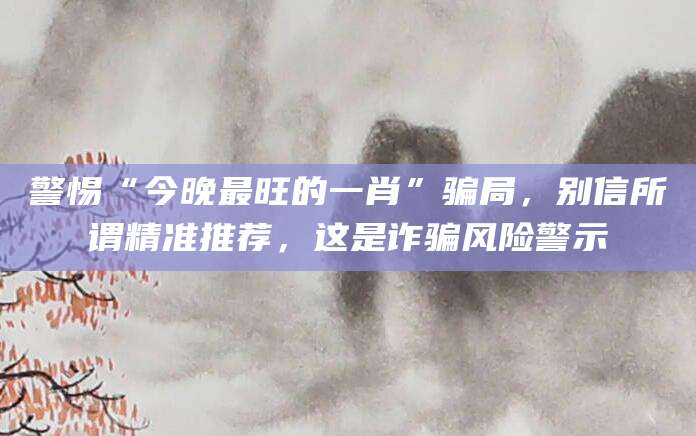 警惕“今晚最旺的一肖”骗局,别信所谓精准推荐,这是诈骗风险警示