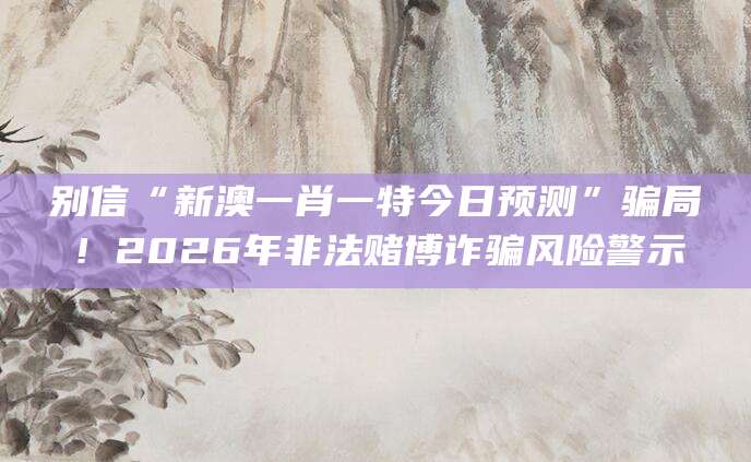 别信“新澳一肖一特今日预测”骗局！2026年非法赌博诈骗风险警示